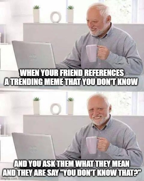*looks up the meme* | WHEN YOUR FRIEND REFERENCES A TRENDING MEME THAT YOU DON'T KNOW; AND YOU ASK THEM WHAT THEY MEAN AND THEY ARE SAY "YOU DON'T KNOW THAT?" | image tagged in memes,hide the pain harold | made w/ Imgflip meme maker