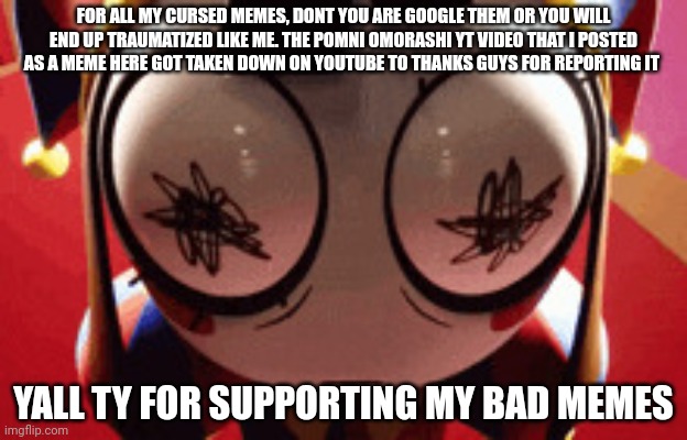 Hi yall | FOR ALL MY CURSED MEMES, DONT YOU ARE GOOGLE THEM OR YOU WILL END UP TRAUMATIZED LIKE ME. THE POMNI OMORASHI YT VIDEO THAT I POSTED AS A MEME HERE GOT TAKEN DOWN ON YOUTUBE TO THANKS GUYS FOR REPORTING IT; YALL TY FOR SUPPORTING MY BAD MEMES | image tagged in w h a t | made w/ Imgflip meme maker