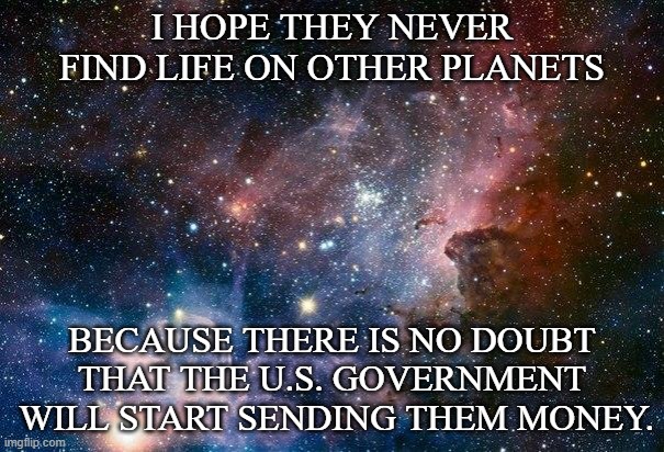 Life on other Planets | I HOPE THEY NEVER FIND LIFE ON OTHER PLANETS; BECAUSE THERE IS NO DOUBT THAT THE U.S. GOVERNMENT
 WILL START SENDING THEM MONEY. | image tagged in space,life,government | made w/ Imgflip meme maker