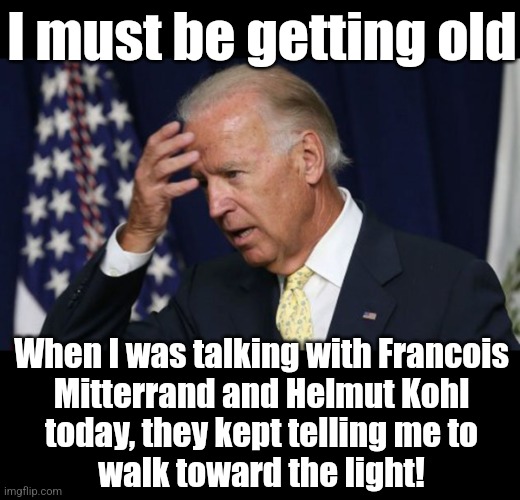 Francois Mitterrand and Helmut Kohl have been dead for years | I must be getting old; When I was talking with Francois
Mitterrand and Helmut Kohl
today, they kept telling me to
walk toward the light! | image tagged in joe biden worries,memes,francois mitterrand,helmut kohl,i see dead people,democrats | made w/ Imgflip meme maker