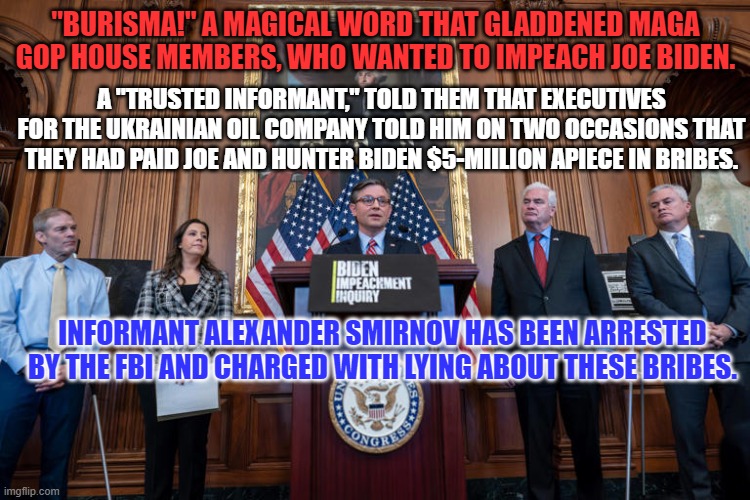 Lies can sound like the truth, if you really want to believe them. | "BURISMA!" A MAGICAL WORD THAT GLADDENED MAGA GOP HOUSE MEMBERS, WHO WANTED TO IMPEACH JOE BIDEN. A "TRUSTED INFORMANT," TOLD THEM THAT EXECUTIVES FOR THE UKRAINIAN OIL COMPANY TOLD HIM ON TWO OCCASIONS THAT THEY HAD PAID JOE AND HUNTER BIDEN $5-MIILION APIECE IN BRIBES. INFORMANT ALEXANDER SMIRNOV HAS BEEN ARRESTED BY THE FBI AND CHARGED WITH LYING ABOUT THESE BRIBES. | image tagged in politics | made w/ Imgflip meme maker