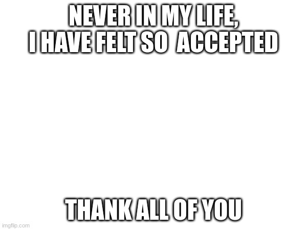 very kind (been here for 3 weeks so far) | NEVER IN MY LIFE, I HAVE FELT SO  ACCEPTED; THANK ALL OF YOU | made w/ Imgflip meme maker