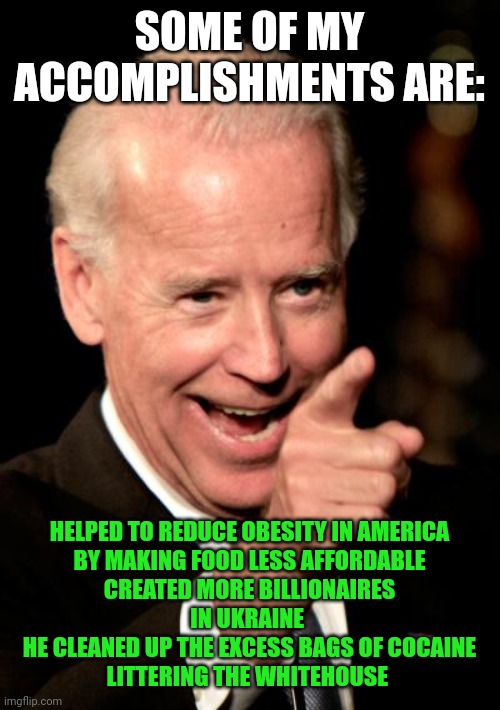 Smilin Biden | SOME OF MY ACCOMPLISHMENTS ARE:; HELPED TO REDUCE OBESITY IN AMERICA
BY MAKING FOOD LESS AFFORDABLE
CREATED MORE BILLIONAIRES
IN UKRAINE 
HE CLEANED UP THE EXCESS BAGS OF COCAINE
LITTERING THE WHITEHOUSE | image tagged in memes,smilin biden | made w/ Imgflip meme maker