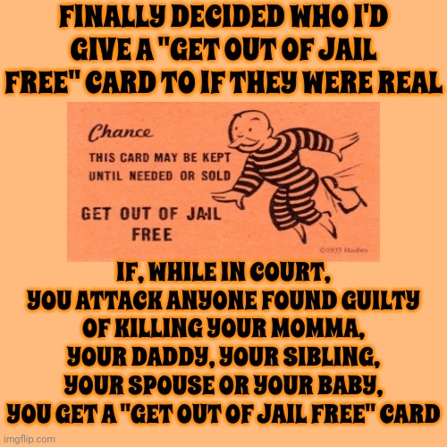 Not Condoning Violence At All.  Just Recognizing A Reasonably Human Defense | FINALLY DECIDED WHO I'D GIVE A "GET OUT OF JAIL FREE" CARD TO IF THEY WERE REAL; IF, WHILE IN COURT, YOU ATTACK ANYONE FOUND GUILTY OF KILLING YOUR MOMMA, YOUR DADDY, YOUR SIBLING, YOUR SPOUSE OR YOUR BABY,
YOU GET A "GET OUT OF JAIL FREE" CARD | image tagged in humans,we're all human,every legend has a weakness,people,emotions,memes | made w/ Imgflip meme maker