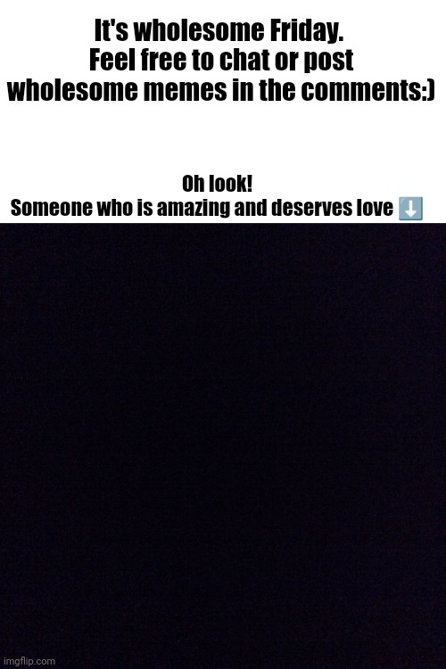 Black screen  | It's wholesome Friday. 
Feel free to chat or post wholesome memes in the comments:); Oh look!
Someone who is amazing and deserves love ⬇️ | image tagged in black screen | made w/ Imgflip meme maker