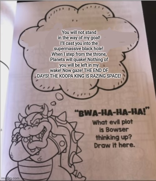 bowser evil plot | You will not stand in the way of my goal! I’ll cast you into the supermassive black hole! 
When I step from the throne, Planets will quake! Nothing of you will be left in my wake! Now gaze! THE END OF DAYS! THE KOOPA KING IS RAZING SPACE! | image tagged in bowser evil plot | made w/ Imgflip meme maker