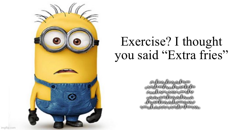 Haha funny yellow pill | Exercise? I thought you said “Extra fries”; .-- . / .- .-. . / .- .-.. .-.. / --. --- .. -. --. / - --- / -.. .. . / -... -.-- / .- / -- .- ... ... / . -..- - .. -. -.-. - .. --- -. / -.- .. .-.. .-.. .. -. --. / .- .-.. .-.. / .-.. .. ..-. . / -... -.-- / .- .-.. .-.. / ...- --- .-.. -.-. .- -. --- ... / . .-. ..- .--. - .. -. --. / .- - / --- -. -.-. . | image tagged in minions,memes,blank transparent square | made w/ Imgflip meme maker