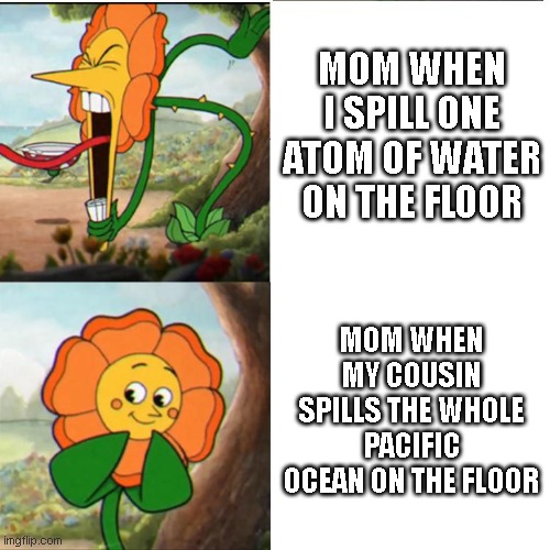 I think we all experienced this at some point | MOM WHEN I SPILL ONE ATOM OF WATER ON THE FLOOR; MOM WHEN MY COUSIN SPILLS THE WHOLE PACIFIC OCEAN ON THE FLOOR | image tagged in cuphead flower | made w/ Imgflip meme maker
