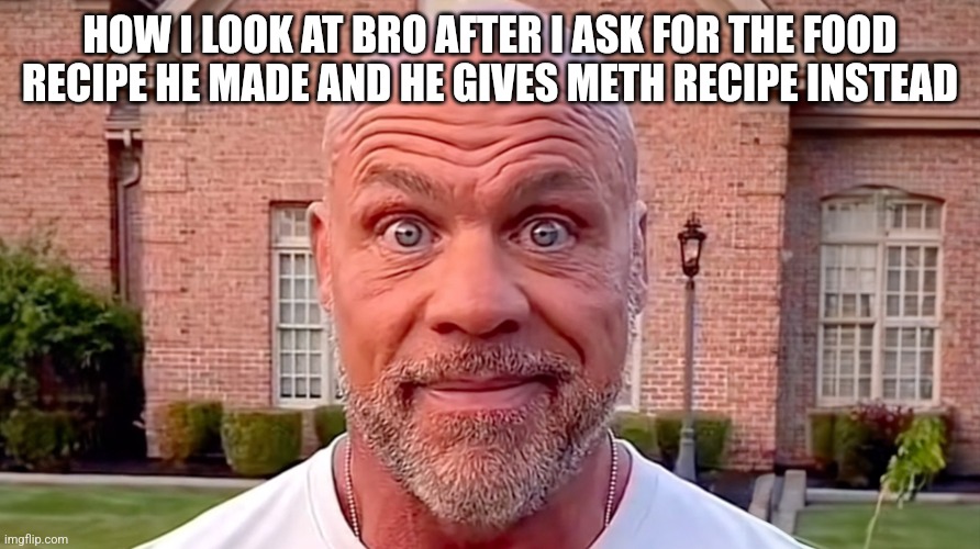 Kurt Angle Stare | HOW I LOOK AT BRO AFTER I ASK FOR THE FOOD RECIPE HE MADE AND HE GIVES METH RECIPE INSTEAD | image tagged in kurt angle stare | made w/ Imgflip meme maker