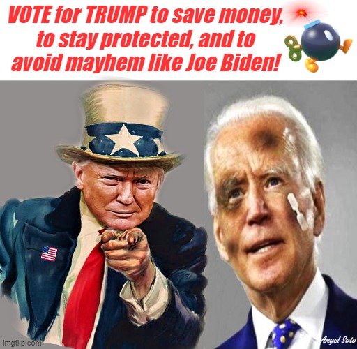 avoid biden mayhem, vote for trump | VOTE for TRUMP to save money, 
to stay protected, and to 
avoid mayhem like Joe Biden! Angel Soto | image tagged in avoid biden mayhem vote for trump,trump,joe biden,mayhem,elections,vote | made w/ Imgflip meme maker