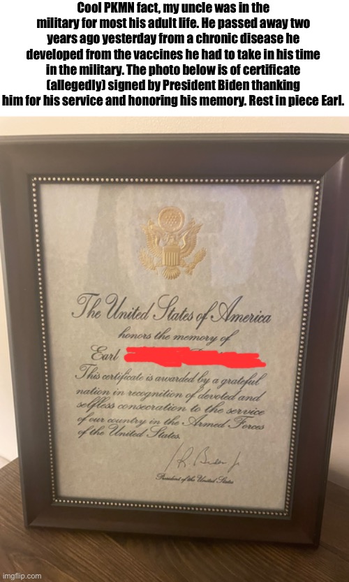 Skibble I swear to god if you say one thing I’m going to do nothing because it’s the internet and I can’t do anything about it | Cool PKMN fact, my uncle was in the military for most his adult life. He passed away two years ago yesterday from a chronic disease he developed from the vaccines he had to take in his time in the military. The photo below is of certificate (allegedly) signed by President Biden thanking him for his service and honoring his memory. Rest in piece Earl. | made w/ Imgflip meme maker