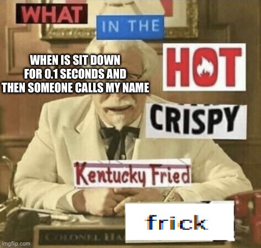 what in the hot crispy kentucky fried frick | WHEN IS SIT DOWN FOR 0.1 SECONDS AND THEN SOMEONE CALLS MY NAME | image tagged in what in the hot crispy kentucky fried frick | made w/ Imgflip meme maker