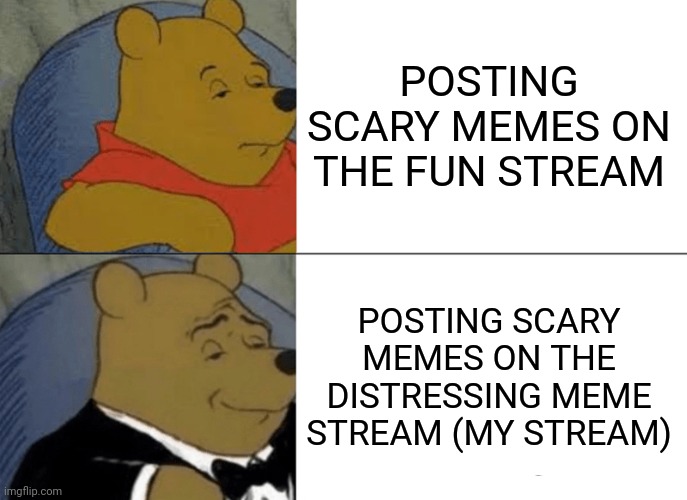 please follow my stream | POSTING SCARY MEMES ON THE FUN STREAM; POSTING SCARY MEMES ON THE DISTRESSING MEME STREAM (MY STREAM) | image tagged in memes,tuxedo winnie the pooh | made w/ Imgflip meme maker