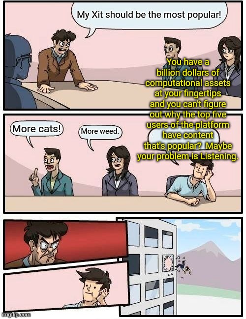 Musk midnight meetings | My Xit should be the most popular! You have a billion dollars of computational assets at your fingertips and you can't figure out why the top five users of the platform have content that's popular?  Maybe your problem is Listening. More cats! More weed. | image tagged in memes,boardroom meeting suggestion | made w/ Imgflip meme maker