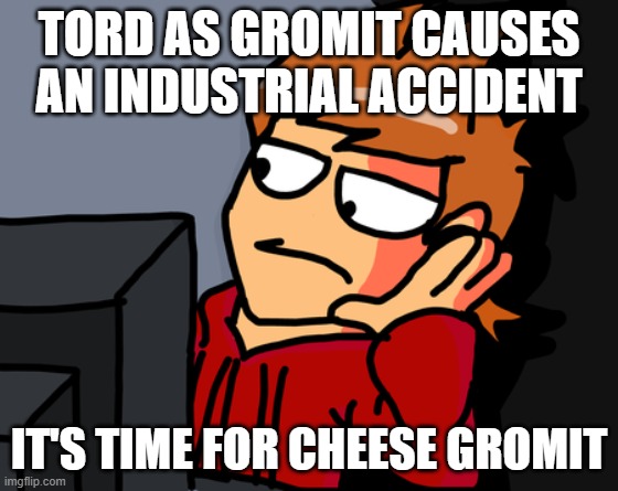 tord as that's not cheese | TORD AS GROMIT CAUSES AN INDUSTRIAL ACCIDENT; IT'S TIME FOR CHEESE GROMIT | image tagged in tord reaction,wallace and gromit,cheese,eddsworld,tord | made w/ Imgflip meme maker