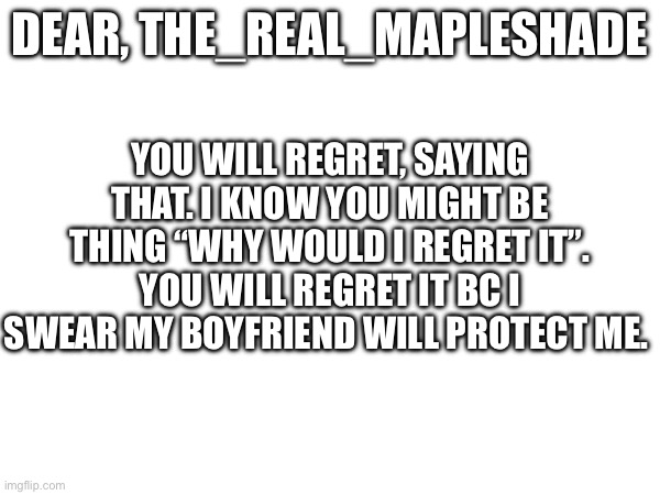 For The_real_mapleshade | DEAR, THE_REAL_MAPLESHADE; YOU WILL REGRET, SAYING THAT. I KNOW YOU MIGHT BE THING “WHY WOULD I REGRET IT”. YOU WILL REGRET IT BC I SWEAR MY BOYFRIEND WILL PROTECT ME. | image tagged in message,anti bullying | made w/ Imgflip meme maker