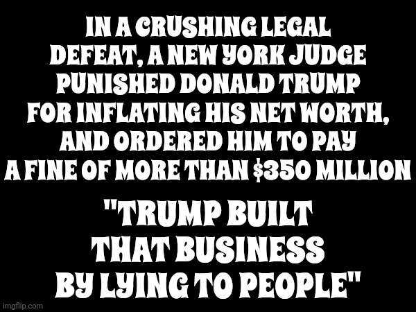He's A Liar And A Cheat | IN A CRUSHING LEGAL DEFEAT, A NEW YORK JUDGE PUNISHED DONALD TRUMP FOR INFLATING HIS NET WORTH, AND ORDERED HIM TO PAY A FINE OF MORE THAN $350 MILLION; "TRUMP BUILT THAT BUSINESS BY LYING TO PEOPLE" | image tagged in trump unfit unqualified dangerous,lock him up,scumbag trump,unethical and illegal,memes | made w/ Imgflip meme maker