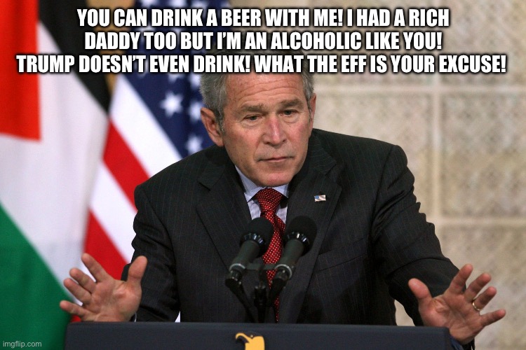 george w bush | YOU CAN DRINK A BEER WITH ME! I HAD A RICH DADDY TOO BUT I’M AN ALCOHOLIC LIKE YOU! TRUMP DOESN’T EVEN DRINK! WHAT THE EFF IS YOUR EXCUSE! | image tagged in george w bush | made w/ Imgflip meme maker