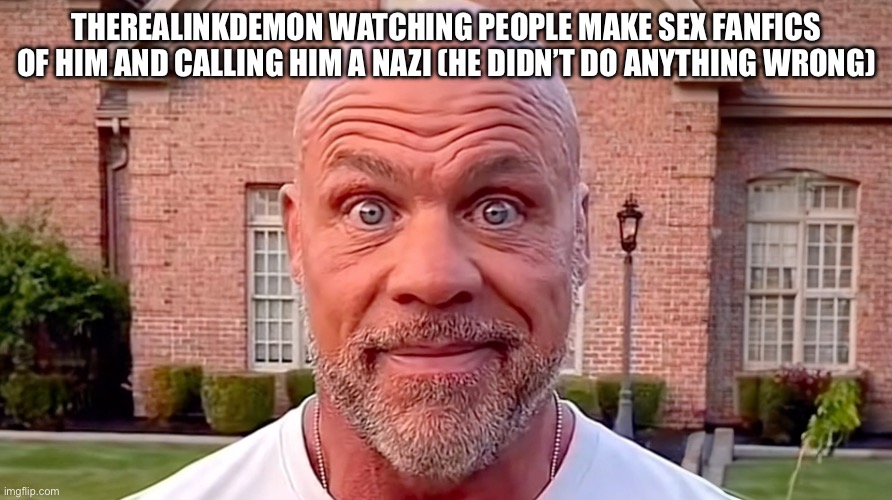 It’s so nice for all of you to do this to me. So nice. | THEREALINKDEMON WATCHING PEOPLE MAKE SEX FANFICS OF HIM AND CALLING HIM A NAZI (HE DIDN’T DO ANYTHING WRONG) | image tagged in kurt angle stare | made w/ Imgflip meme maker