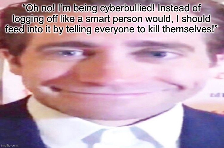 wide jake gyllenhaal | “Oh no! I’m being cyberbullied! Instead of logging off like a smart person would, I should feed into it by telling everyone to kill themselves!” | image tagged in wide jake gyllenhaal | made w/ Imgflip meme maker