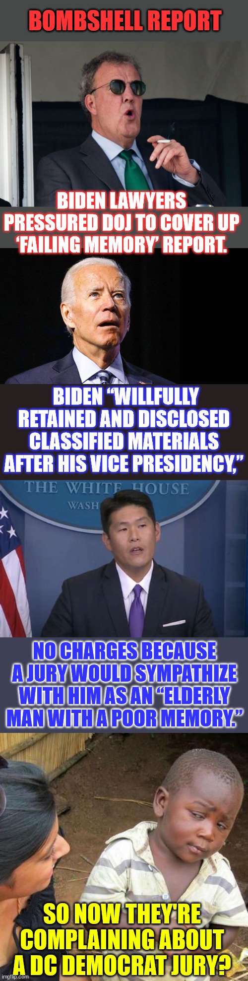 American 2-tier justice system...  Guilty of crimes... But a biased democrat jury won't convict... | BOMBSHELL REPORT; BIDEN LAWYERS PRESSURED DOJ TO COVER UP ‘FAILING MEMORY’ REPORT. BIDEN “WILLFULLY RETAINED AND DISCLOSED CLASSIFIED MATERIALS AFTER HIS VICE PRESIDENCY,”; NO CHARGES BECAUSE A JURY WOULD SYMPATHIZE WITH HIM AS AN “ELDERLY MAN WITH A POOR MEMORY.”; SO NOW THEY'RE COMPLAINING ABOUT A DC DEMOCRAT JURY? | image tagged in on that bombshell,confused joe biden,memes,third world skeptical kid | made w/ Imgflip meme maker