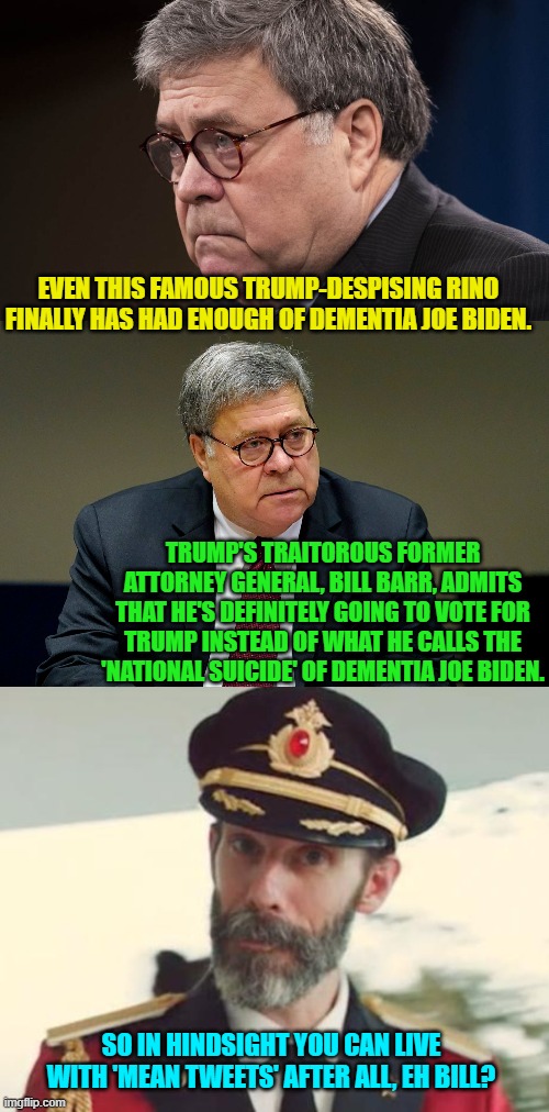 Seriously I'm surprised this scumbag wasn't a charter member of the Lincoln Project. | EVEN THIS FAMOUS TRUMP-DESPISING RINO FINALLY HAS HAD ENOUGH OF DEMENTIA JOE BIDEN. TRUMP'S TRAITOROUS FORMER ATTORNEY GENERAL, BILL BARR, ADMITS THAT HE'S DEFINITELY GOING TO VOTE FOR TRUMP INSTEAD OF WHAT HE CALLS THE 'NATIONAL SUICIDE' OF DEMENTIA JOE BIDEN. SO IN HINDSIGHT YOU CAN LIVE WITH 'MEAN TWEETS' AFTER ALL, EH BILL? | image tagged in yep | made w/ Imgflip meme maker