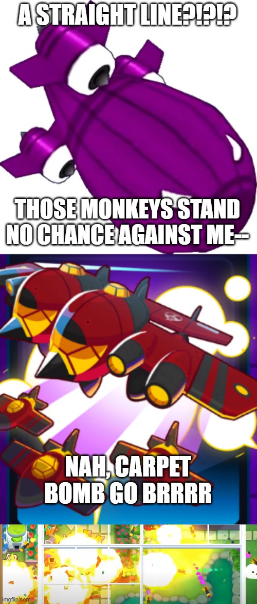BTD6 Meme | A STRAIGHT LINE?!?!? THOSE MONKEYS STAND NO CHANCE AGAINST ME--; NAH, CARPET BOMB GO BRRRR | image tagged in video games,btd6,unfunny,plane,balloons,bomb | made w/ Imgflip meme maker