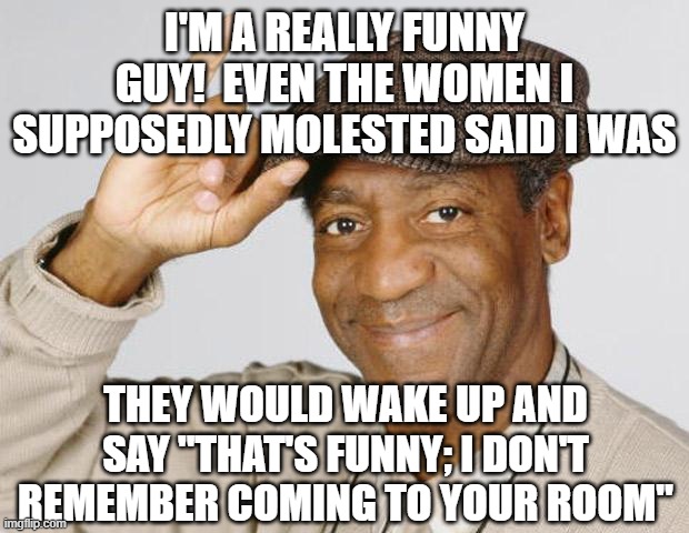 double dark humor | I'M A REALLY FUNNY GUY!  EVEN THE WOMEN I SUPPOSEDLY MOLESTED SAID I WAS; THEY WOULD WAKE UP AND SAY "THAT'S FUNNY; I DON'T REMEMBER COMING TO YOUR ROOM" | image tagged in bill cosby | made w/ Imgflip meme maker