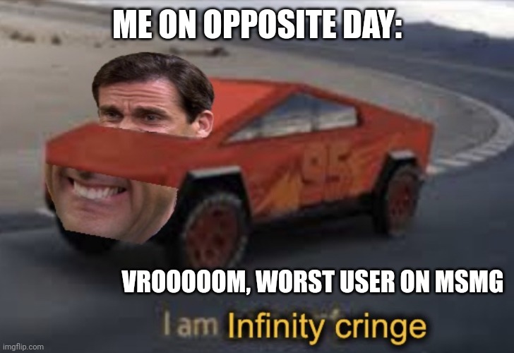 I am infinity cringe | ME ON OPPOSITE DAY:; VROOOOOM, WORST USER ON MSMG | image tagged in i am infinity cringe | made w/ Imgflip meme maker