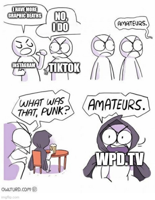Amateurs | I HAVE MORE GRAPHIC DEATHS NO, I DO INSTAGRAM TIKTOK WPD.TV | image tagged in amateurs | made w/ Imgflip meme maker