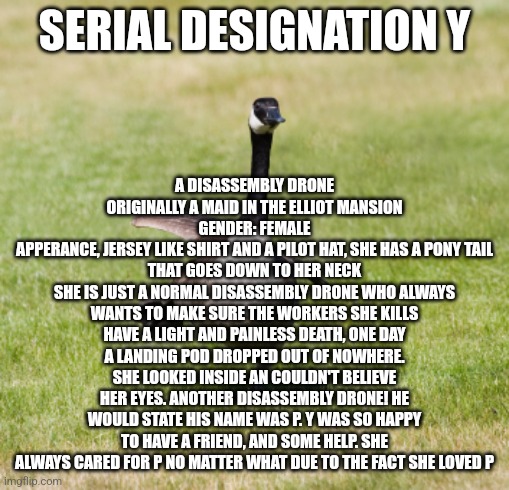 OC number 2 | A DISASSEMBLY DRONE ORIGINALLY A MAID IN THE ELLIOT MANSION
GENDER: FEMALE
APPERANCE, JERSEY LIKE SHIRT AND A PILOT HAT, SHE HAS A PONY TAIL THAT GOES DOWN TO HER NECK
SHE IS JUST A NORMAL DISASSEMBLY DRONE WHO ALWAYS WANTS TO MAKE SURE THE WORKERS SHE KILLS HAVE A LIGHT AND PAINLESS DEATH, ONE DAY A LANDING POD DROPPED OUT OF NOWHERE. SHE LOOKED INSIDE AN COULDN'T BELIEVE HER EYES. ANOTHER DISASSEMBLY DRONE! HE WOULD STATE HIS NAME WAS P. Y WAS SO HAPPY TO HAVE A FRIEND, AND SOME HELP. SHE ALWAYS CARED FOR P NO MATTER WHAT DUE TO THE FACT SHE LOVED P; SERIAL DESIGNATION Y | image tagged in canada goose | made w/ Imgflip meme maker
