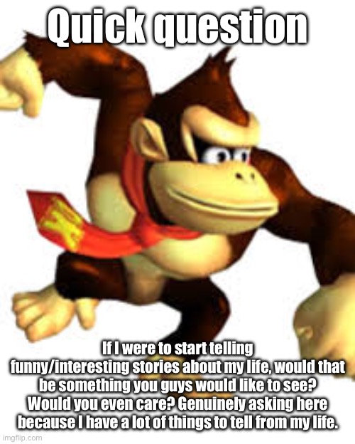 Please note that any story I tell won’t be 100% true, but rather stretches a little for story telling purposes. | Quick question; If I were to start telling funny/interesting stories about my life, would that be something you guys would like to see? Would you even care? Genuinely asking here because I have a lot of things to tell from my life. | image tagged in awkward donkey kong | made w/ Imgflip meme maker