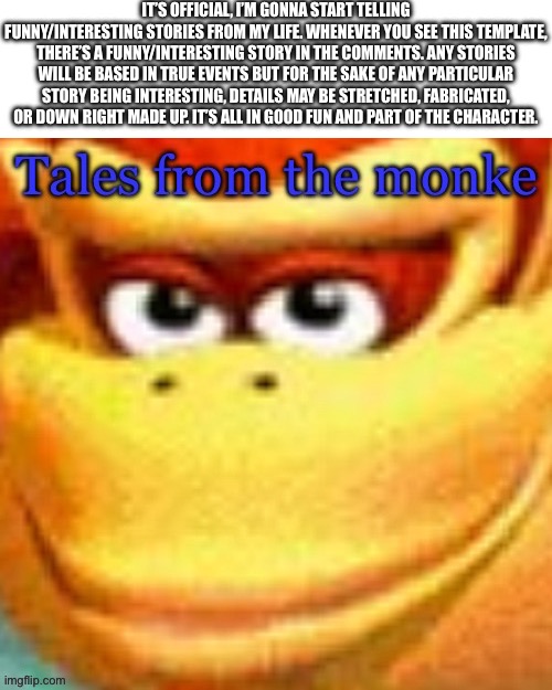 Tales from the monke | IT’S OFFICIAL, I’M GONNA START TELLING FUNNY/INTERESTING STORIES FROM MY LIFE. WHENEVER YOU SEE THIS TEMPLATE, THERE’S A FUNNY/INTERESTING STORY IN THE COMMENTS. ANY STORIES WILL BE BASED IN TRUE EVENTS BUT FOR THE SAKE OF ANY PARTICULAR STORY BEING INTERESTING, DETAILS MAY BE STRETCHED, FABRICATED, OR DOWN RIGHT MADE UP. IT’S ALL IN GOOD FUN AND PART OF THE CHARACTER. | image tagged in tales from the monke | made w/ Imgflip meme maker