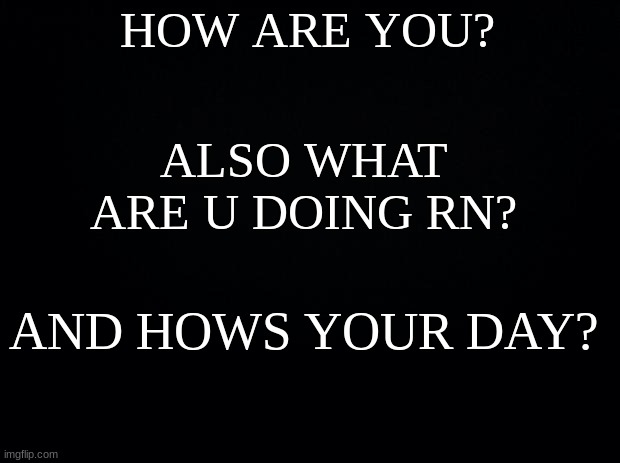 Black background | HOW ARE YOU? ALSO WHAT ARE U DOING RN? AND HOWS YOUR DAY? | image tagged in black background | made w/ Imgflip meme maker