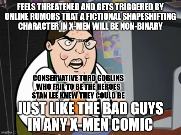 “The only things we don't have room for are hatred, intolerance and bigotry.” - Stan Lee | FEELS THREATENED AND GETS TRIGGERED BY
ONLINE RUMORS THAT A FICTIONAL SHAPESHIFTING
CHARACTER IN X-MEN WILL BE NON-BINARY; CONSERVATIVE TURD GOBLINS
WHO FAIL TO BE THE HEROES
STAN LEE KNEW THEY COULD BE; JUST LIKE THE BAD GUYS
IN ANY X-MEN COMIC | image tagged in raging nerd,conservative logic,triggered,threat to our national secuirty,fear,lgbtq | made w/ Imgflip meme maker
