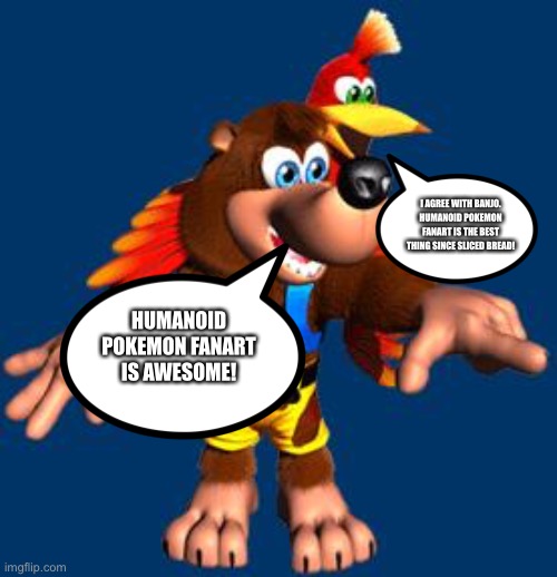 Banjo and Kazooie loves Humanoid Pokémon Fanart | I AGREE WITH BANJO. HUMANOID POKEMON FANART IS THE BEST THING SINCE SLICED BREAD! HUMANOID POKEMON FANART IS AWESOME! | image tagged in banjo-kazooie | made w/ Imgflip meme maker