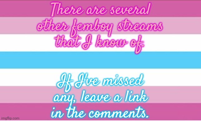 Links in comment. | There are several
other femboy streams
that I know of. If I've missed
any, leave a link
in the comments. | image tagged in femboy pride flag,feeling cute,pretty boy,beautiful,imgflip community | made w/ Imgflip meme maker
