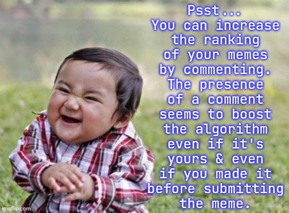 It's up to you to decide whether that's an ethical action. | Psst...
You can increase
the ranking
of your memes
by commenting.
The presence
of a comment
seems to boost
the algorithm
even if it's
yours & even
if you made it
before submitting
the meme. | image tagged in evil toddler cropped,yeah it's big brain time,life hack,imgflip trends | made w/ Imgflip meme maker