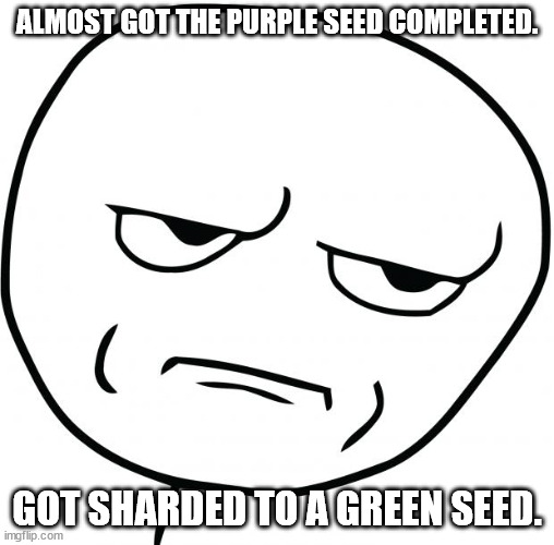 Are you fucking kidding me | ALMOST GOT THE PURPLE SEED COMPLETED. GOT SHARDED TO A GREEN SEED. | image tagged in are you fucking kidding me | made w/ Imgflip meme maker