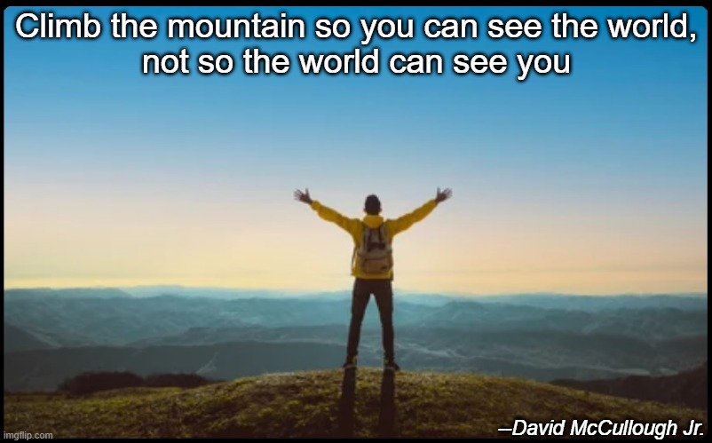 Climb the mountain so you can see the world,
not so the world can see you; --David McCullough Jr. | image tagged in motivation,motivational,inspirational quote,inspirational,inspirational memes,inspirational quotes | made w/ Imgflip meme maker