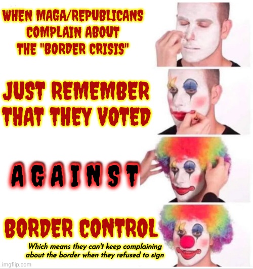 Propaganda, Misinformation, Disinformation And Down Right Lies | WHEN MAGA/REPUBLICANS COMPLAIN ABOUT THE "BORDER CRISIS"; JUST REMEMBER THAT THEY VOTED; A G A I N S T; A G A I N S T; BORDER CONTROL; Which means they can't keep complaining about the border when they refused to sign | image tagged in memes,clown applying makeup,trump unfit unqualified dangerous,scumbag maga,traitors,lock him up | made w/ Imgflip meme maker