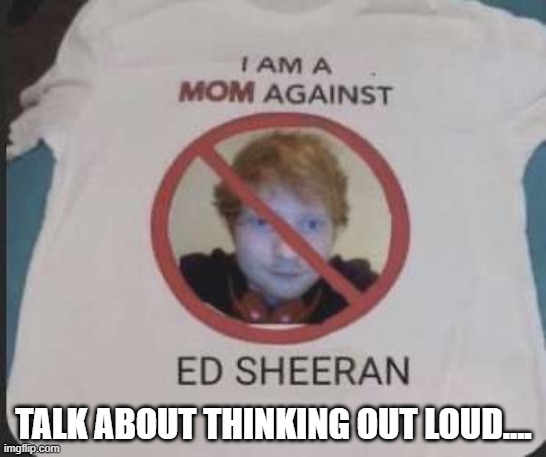 Anti Ed | TALK ABOUT THINKING OUT LOUD.... | image tagged in ed sheeran | made w/ Imgflip meme maker