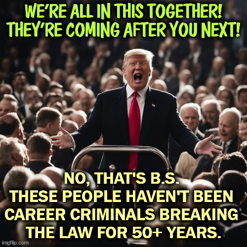 You are not in all this together. They are not coming after you next. Trump's problems are not your problems. | WE'RE ALL IN THIS TOGETHER! THEY'RE COMING AFTER YOU NEXT! NO, THAT'S B.S. 
THESE PEOPLE HAVEN'T BEEN 
CAREER CRIMINALS BREAKING 
THE LAW FOR 50+ YEARS. | image tagged in trump,criminal,thief,cheat,liar,crime | made w/ Imgflip meme maker
