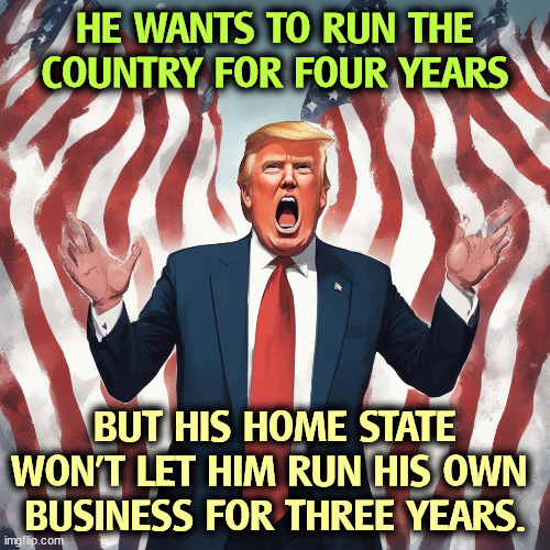 HE WANTS TO RUN THE COUNTRY FOR FOUR YEARS; BUT HIS HOME STATE WON'T LET HIM RUN HIS OWN 
BUSINESS FOR THREE YEARS. | image tagged in trump,president,business,loser,failure,incompetence | made w/ Imgflip meme maker