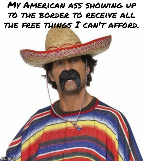 Hola amigo. | My American ass showing up to the border to receive all the free things I can't afford. | image tagged in memes | made w/ Imgflip meme maker