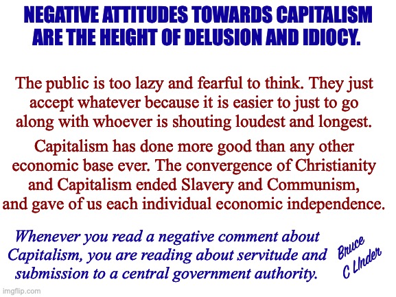 Capitalism | NEGATIVE ATTITUDES TOWARDS CAPITALISM ARE THE HEIGHT OF DELUSION AND IDIOCY. The public is too lazy and fearful to think. They just
accept whatever because it is easier to just to go
along with whoever is shouting loudest and longest. Capitalism has done more good than any other
economic base ever. The convergence of Christianity
and Capitalism ended Slavery and Communism, and gave of us each individual economic independence. Whenever you read a negative comment about
Capitalism, you are reading about servitude and
submission to a central government authority. Bruce
C LInder | image tagged in capitalism,freedom,communism,slavery,christianity,servitude | made w/ Imgflip meme maker