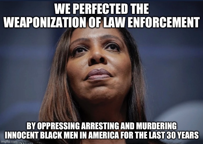 Before Donald Trump was Public Enemy # 1 | WE PERFECTED THE WEAPONIZATION OF LAW ENFORCEMENT; BY OPPRESSING ARRESTING AND MURDERING INNOCENT BLACK MEN IN AMERICA FOR THE LAST 30 YEARS | image tagged in letitia james looks up,liberal logic,donald trump,police state,new normal,black lives matter | made w/ Imgflip meme maker