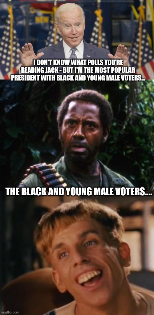 I DON'T KNOW WHAT POLLS YOU'RE READING JACK - BUT I'M THE MOST POPULAR PRESIDENT WITH BLACK AND YOUNG MALE VOTERS... THE BLACK AND YOUNG MALE VOTERS.... | image tagged in cocky joe biden,tropic thunder you people,simple jack | made w/ Imgflip meme maker