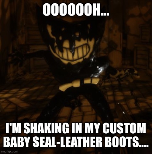 OOOOOOH… I'M SHAKING IN MY CUSTOM BABY SEAL-LEATHER BOOTS…. | image tagged in bendy wants | made w/ Imgflip meme maker