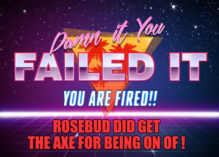 You failed it, You are FIRED!! | ROSEBUD DID GET THE AXE FOR BEING ON OF ! | image tagged in you failed it you are fired | made w/ Imgflip meme maker